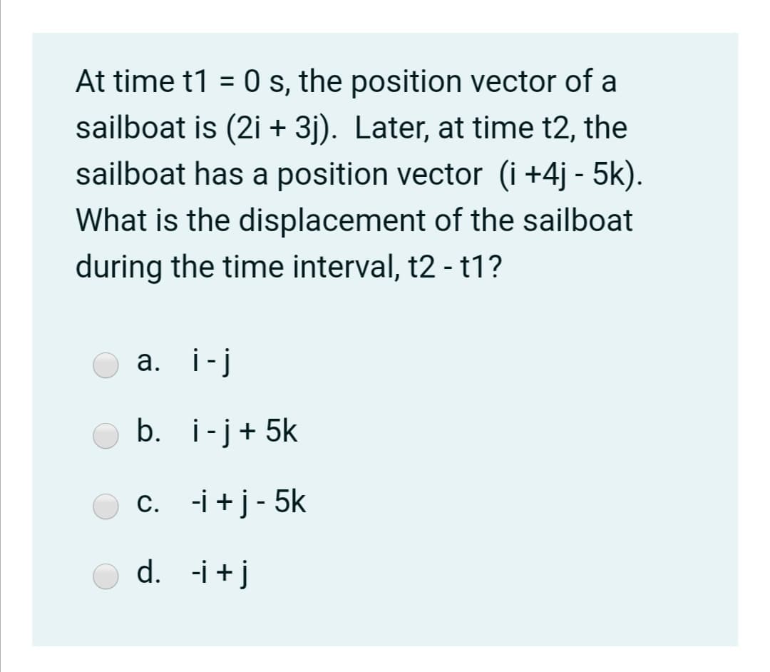 At time t1 = 0 s, the position vector of a
sailboat is (2i + 3j). Later, at time t2, the
sailboat has a position vector (i +4j - 5k).
What is the displacement of the sailboat
during the time interval, t2 - t1?
а. i-j
b. i-j+ 5k
c. -i +j- 5k
d. -i +j
