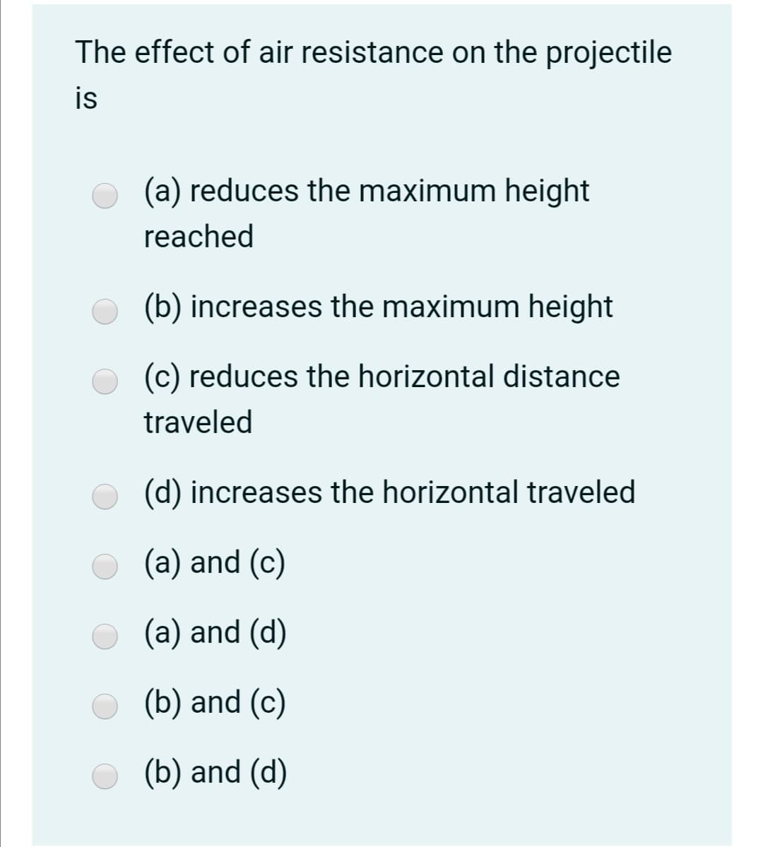 The effect of air resistance on the projectile
is
(a) reduces the maximum height
reached
(b) increases the maximum height
O (c) reduces the horizontal distance
traveled
(d) increases the horizontal traveled
(a) and (c)
(a) and (d)
(b) and (c)
(b) and (d)
