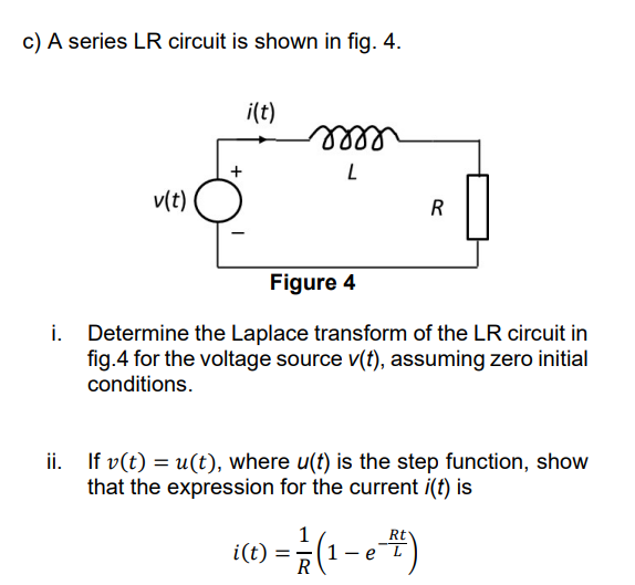 c) A series LR circuit is shown in fig. 4.
i(t)
lell
v(t)
R
Figure 4
i. Determine the Laplace transform of the LR circuit in
fig.4 for the voltage source v(t), assuming zero initial
conditions.
ii. If v(t) = u(t), where u(t) is the step function, show
that the expression for the current i(t) is
1
4)
Rt
i(t)
1.
