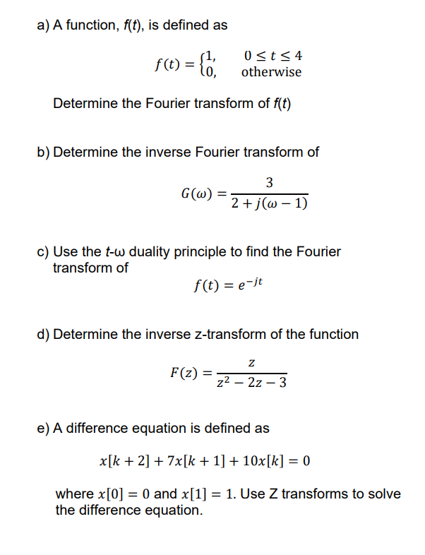 a) A function, f(t), is defined as
(1,
f (t) =
0st< 4
otherwise
Determine the Fourier transform of f(t)
b) Determine the inverse Fourier transform of
3
G(ω)
2+j (ω- 1)
c) Use the t-w duality principle to find the Fourier
transform of
f (t) = e-jt
d) Determine the inverse z-transform of the function
F(z)
z² – 2z – 3
e) A difference equation is defined as
x[k + 2] + 7x[k + 1] + 10x[k] = 0
where x[0] = 0 and x[1] = 1. Use Z transforms to solve
the difference equation.
