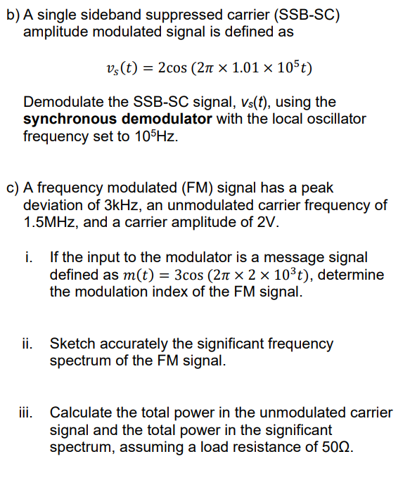b) A single sideband suppressed carrier (SSB-SC)
amplitude modulated signal is defined as
v,(t) = 2cos (2n × 1.01 × 105t)
Demodulate the SSB-SC signal, Vs(f), using the
synchronous demodulator with the local oscillator
frequency set to 10 Hz.
c) A frequency modulated (FM) signal has a peak
deviation of 3kHz, an unmodulated carrier frequency of
1.5MHZ, and a carrier amplitude of 2V.
If the input to the modulator is a message signal
i.
defined as m(t) = 3cos (27T × 2 × 10³t), determine
the modulation index of the FM signal.
Sketch accurately the significant frequency
spectrum of the FM signal.
ii.
Calculate the total power in the unmodulated carrier
signal and the total power in the significant
spectrum, assuming a load resistance of 500.
ii.
