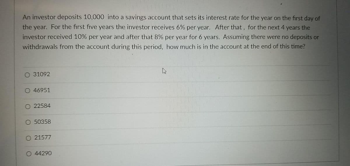 An investor deposits 10,000 into a savings account that sets its interest rate for the year on the first day of
the year. For the first five years the investor receives 6% per year. After that, for the next 4 years the
investor received 10% per year and after that 8% per year for 6 years. Assuming there were no deposits or
withdrawals from the account during this period, how much is in the account at the end of this time?
O 31092
O 46951
O 22584
O 50358
O 21577
O 44290

