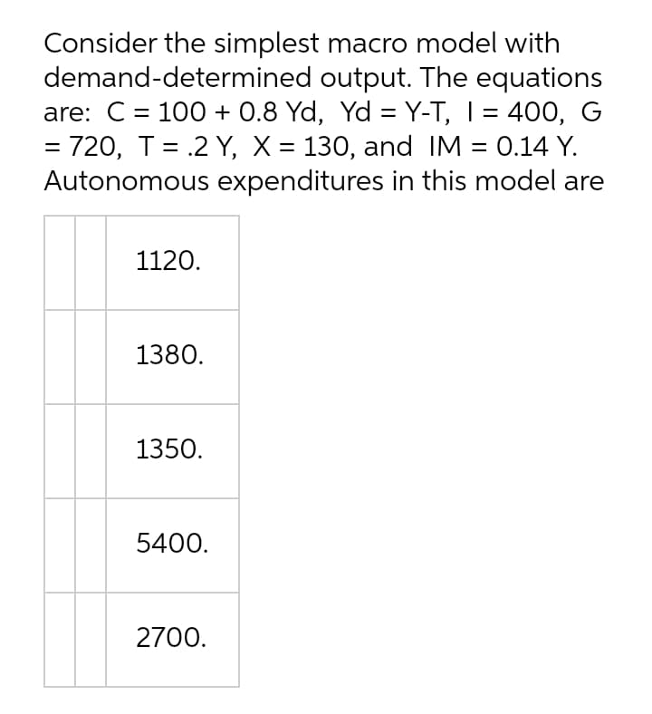 Consider the simplest macro model with
demand-determined output. The equations
are: C = 100 + 0.8 Yd, Yd = Y-T, I = 400, G
= 720, T= .2 Y, X = 130, and IM = 0.14 Y.
Autonomous expenditures in this model are
1120.
1380.
1350.
5400.
2700.
