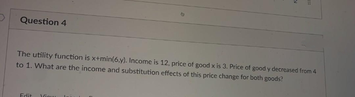 Question 4
The utility function is x+min(6,y). Income is 12, price of good x is 3. Price of good y decreased from 4
to 1. What are the income and substitution effects of this price change for both goods?
Edit
Viou
