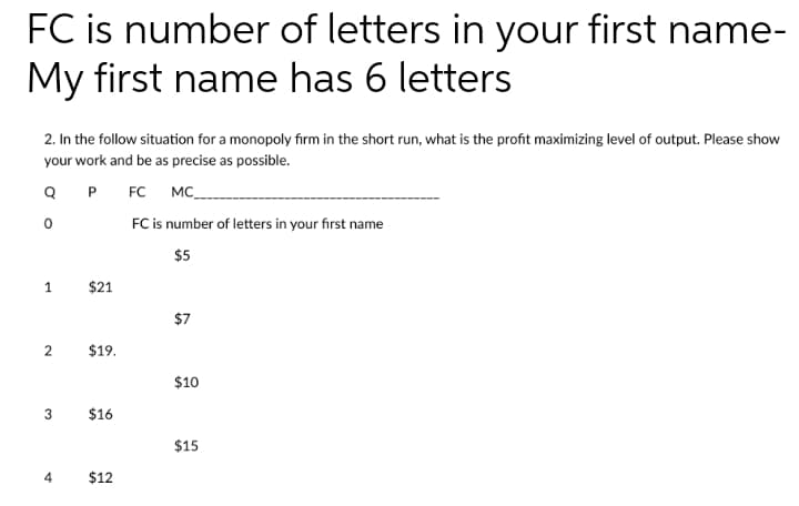 FC is number of letters in your first name-
My first name has 6 letters
2. In the follow situation for a monopoly firm in the short run, what is the profit maximizing level of output. Please show
your work and be as precise as possible.
Q P FC MC_
FC is number of letters in your first name
$5
1
$21
$7
2
$19.
$10
3
$16
$15
4
$12
