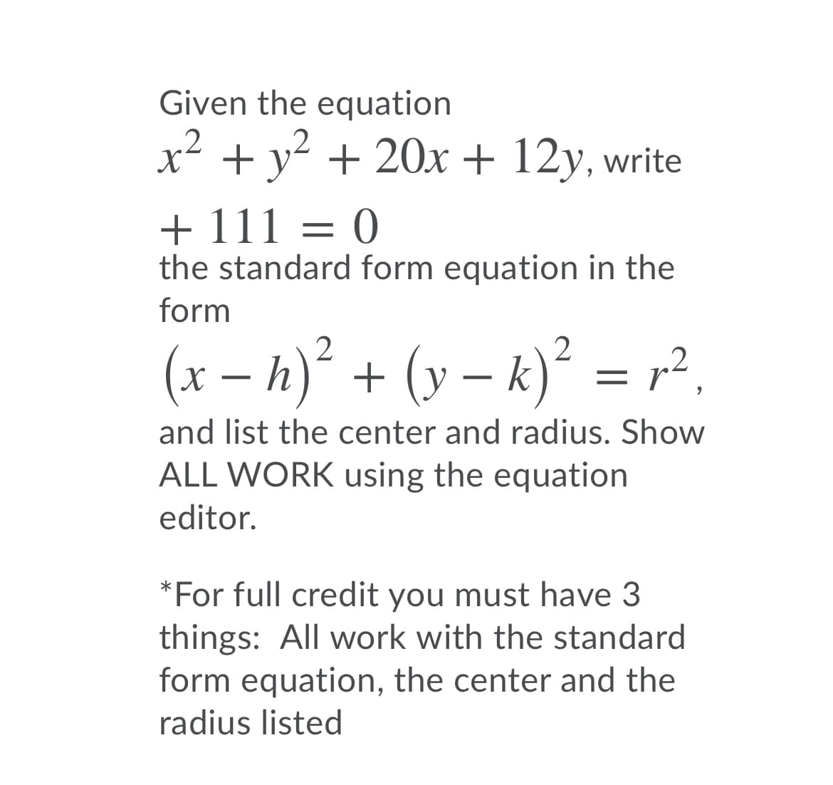 Given the equation
x2 + y? + 20x + 12y, write
+ 111 = 0
the standard form equation in the
form
(x – h)² + (y – k)² = r²,
and list the center and radius. Show
ALL WORK using the equation
editor.
*For full credit you must have 3
things: All work with the standard
form equation, the center and the
radius listed
