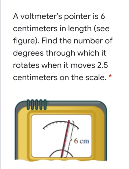 A voltmeter's pointer is 6
centimeters in length (see
figure). Find the number of
degrees through which it
rotates when it moves 2.5
centimeters on the scale. *
0000
}6 cm

