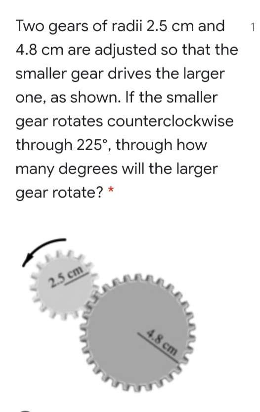 Two gears of radii 2.5 cm and
1
4.8 cm are adjusted so that the
smaller gear drives the larger
one, as shown. If the smaller
gear rotates counterclockwise
through 225°, through how
many degrees will the larger
gear rotate? *
2.5 cm
4.8 cm
