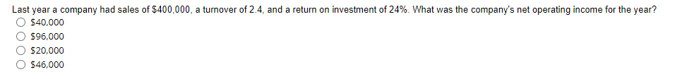 Last year a company had sales of $400,000, a turnover of 2.4, and a return on investment of 24%. What was the company's net operating income for the year?
$40,000
O $96,000
$20,000
O $46,000
