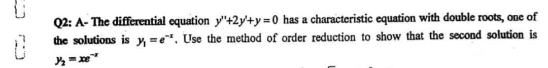 Q2: A- The differential equation y"+2y'+y 0 has a characteristic equation with double roots, one of
the solutions is y, =e. Use the method of order reduction to show that the second solution is
