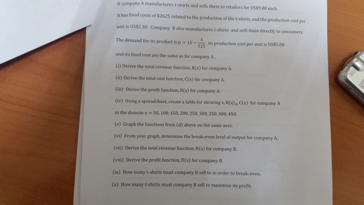 If company A manufactures t-shirts and sells them to retailers for US$9.80 each.
It has fixed costs of $2625 related to the production of the t-shirts, and the production cost per
unit is US$2.30. Company B also manufactures t-shirts and selll them directly to consumers.
X
The demand for its product isp 15 -
125
, its production cost per unit is US$5.00
%3D
and its fixed cost are the same as for company A.
(i) Derive the total revenue function, R(x) for company A.
(ii) Derive the total cost function, C(x) for company A.
(iii) Derive the profit function, I(x) for company A.
(iv) Using a spreadsheet, create a table for showing x, R(x)A, C(x) for company A
in the domain x =
50, 100, 150, 200, 250, 300, 350, 400, 450.
(v) Graph the functions from (d) above on the same axes.
(vi) From your graph, determine the break-even level of output for company A.
(vii) Derive the total revenue function, R(x) for company B.
(viii) Derive the profit function, II(x) for company B.
(ix) How many t-shirts must company B sell to in order to break-even.
(x) How many t-shirts must company B sell to maximise its profit.
PLUG IN
POWER
