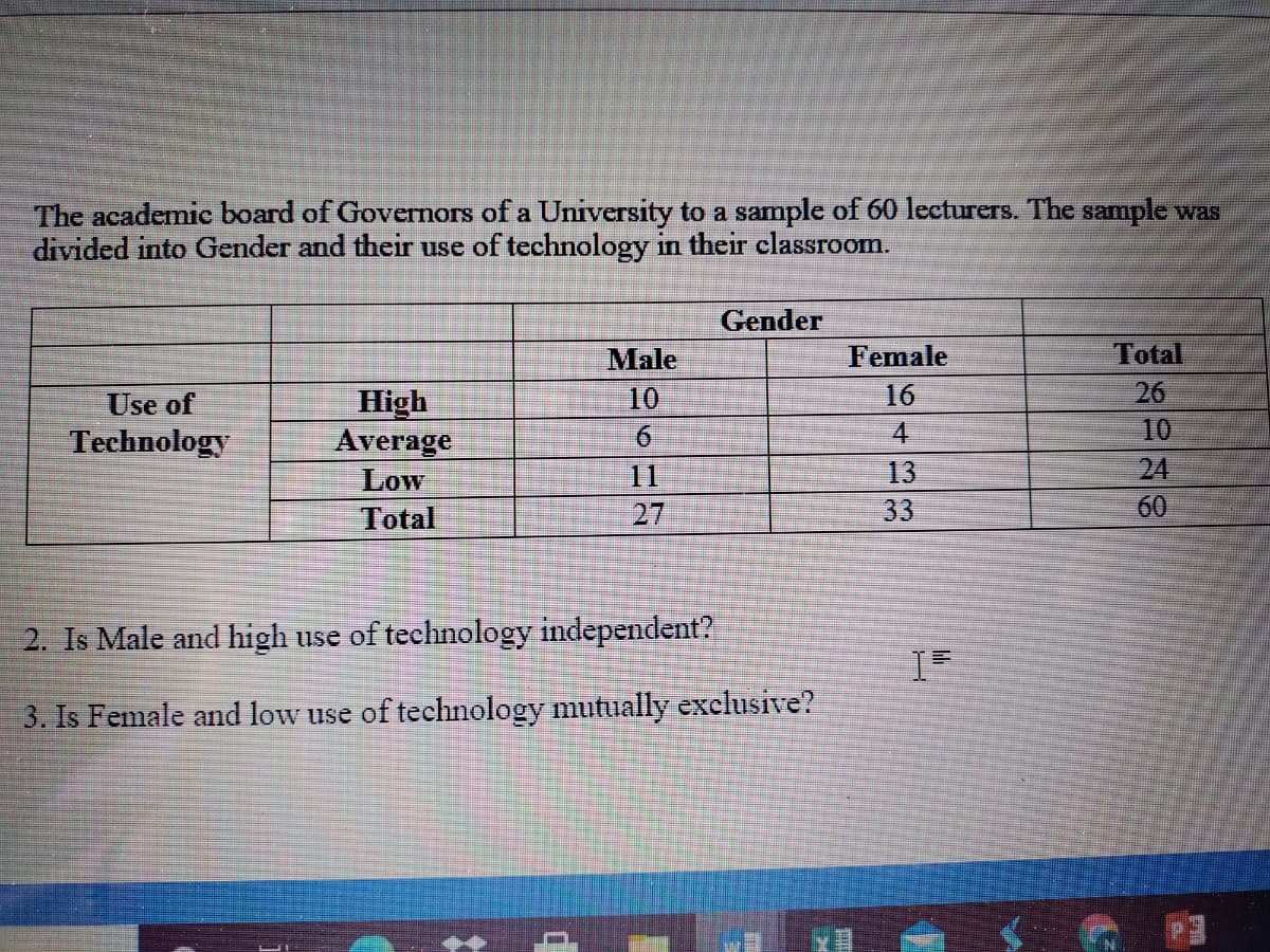 The academic board of Governors of a University to a sample of 60 lecturers. The sample was
divided into Gender and their use of technology in their classroom.
Gender
Male
Female
Total
26
10
10
16
High
Average
Low
Total
Use of
4.
Technology
6
11
13
24
27
33
60
2. Is Male and high use of technology independent?
3. Is Female and low use of technology mutually exclusive?
