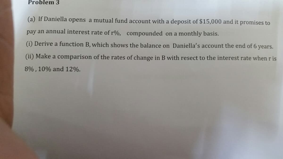 Problem 3
(a) If Daniella opens a mutual fund account with a deposit of $15,000 and it promises to
pay an annual interest rate of r%, compounded on a monthly basis.
(i) Derive a function B, which shows the balance on Daniella's account the end of 6
years.
(ii) Make a comparison of the rates of change in B with resect to the interest rate when r is
8%, 10% and 12%.
