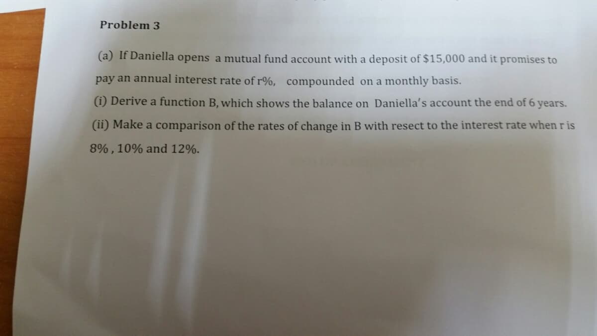 Problem 3
(a) If Daniella opens a mutual fund account with a deposit of $15,000 and it promises to
pay an annual interest rate of r%, compounded on a monthly basis.
(i) Derive a function B, which shows the balance on Daniella's account the end of 6
years.
(ii) Make a comparison of the rates of change in B with resect to the interest rate when r is
8% , 10% and 12%.
