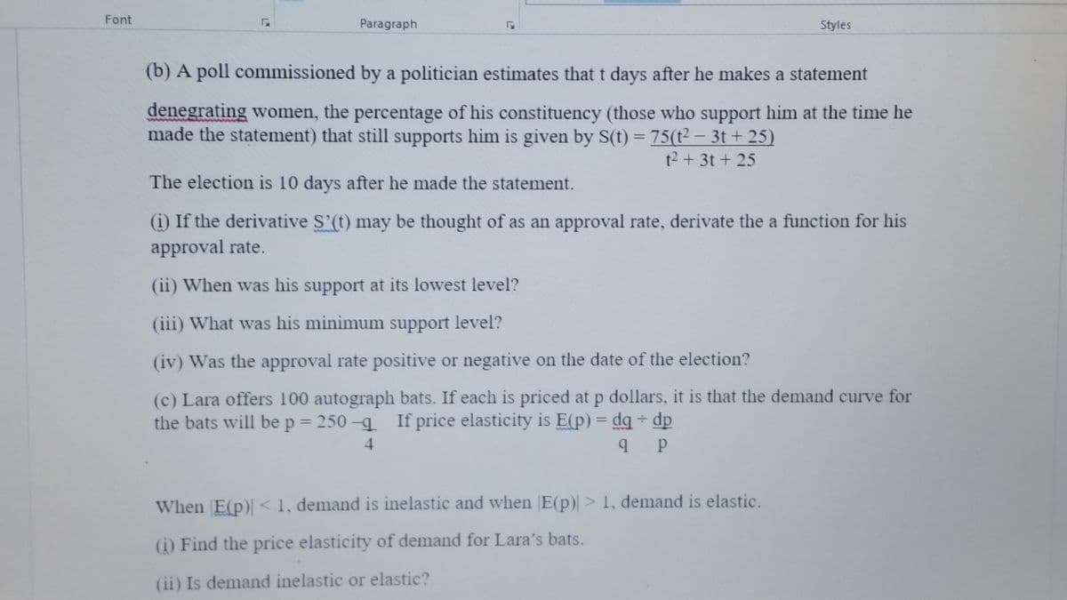 Font
Paragraph
Styles
(b) A poll commissioned by a politician estimates that t days after he makes a statement
denegrating women, the percentage of his constituency (those who support him at the time he
made the statement) that still supports him is given by S(t) = 75(t2 – 3t + 25)
t2 + 3t + 25
The election is 10 days after he made the statement.
(i) If the derivative S'(t) may be thought of as an approval rate, derivate the a function for his
approval rate.
(ii) When was his support at its lowest level?
(iii) What was his minimum support level?
(iv) Was the approval rate positive or negative on the date of the election?
(c) Lara offers 100 autograph bats. If each is priced at p dollars, it is that the demand curve for
the bats will be p = 250 -q If price elasticity is E(p) = dq + dp
4
When E(p) < 1, demand is inelastic and when E(p)> 1, demand is elastic.
(i) Find the price elasticity of demand for Lara's bats.
(ii) Is demand inelastic or elastic?
