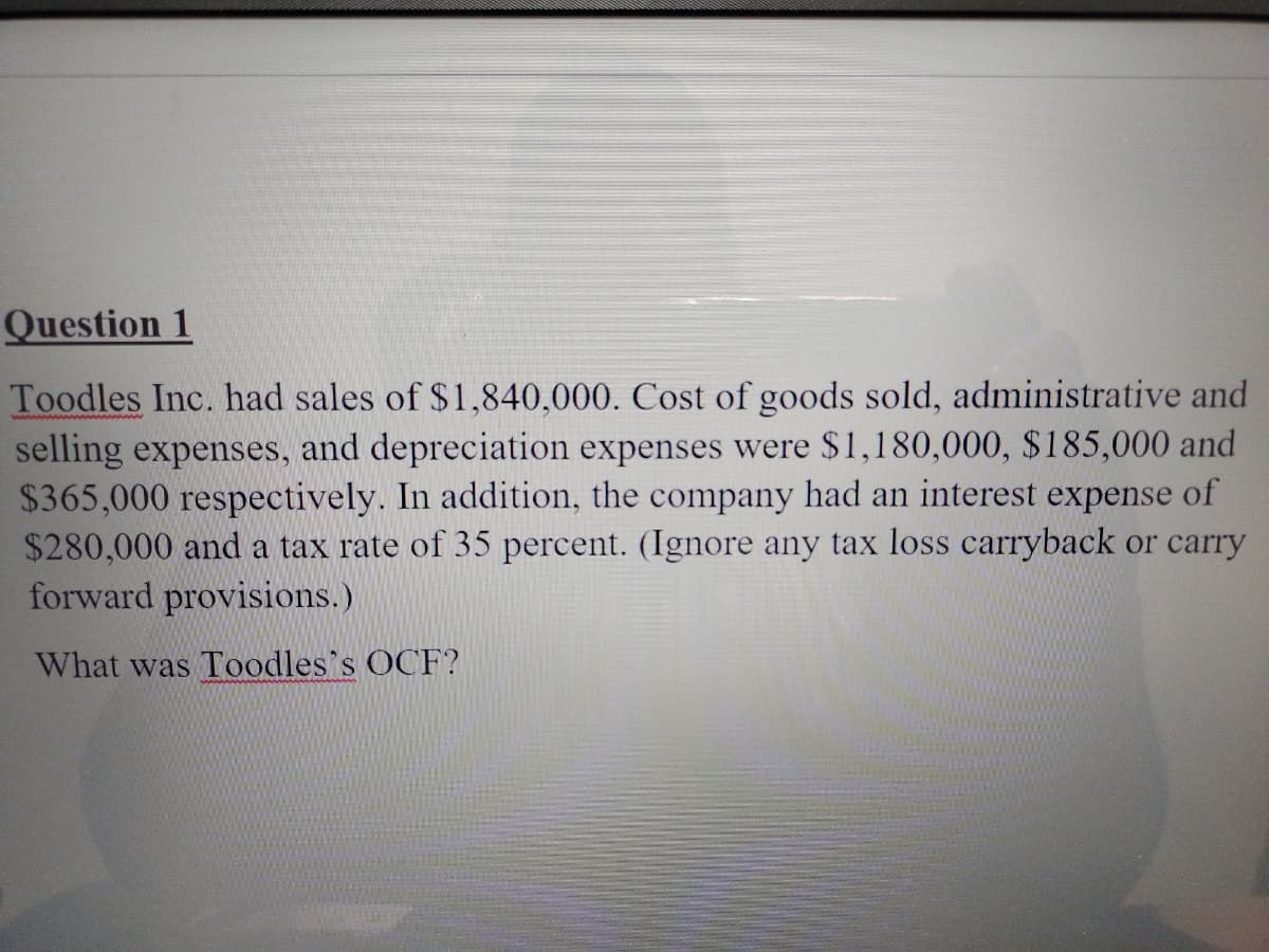 Question 1
Toodles Inc. had sales of $1,840,000. Cost of goods sold, administrative and
selling expenses, and depreciation expenses were $1,180,000, $185,000 and
$365,000 respectively. In addition, the company had an interest expense of
$280,000 and a tax rate of 35 percent. (Ignore any tax loss carryback or carry
forward provisions.)
What was Toodles's OCF?
