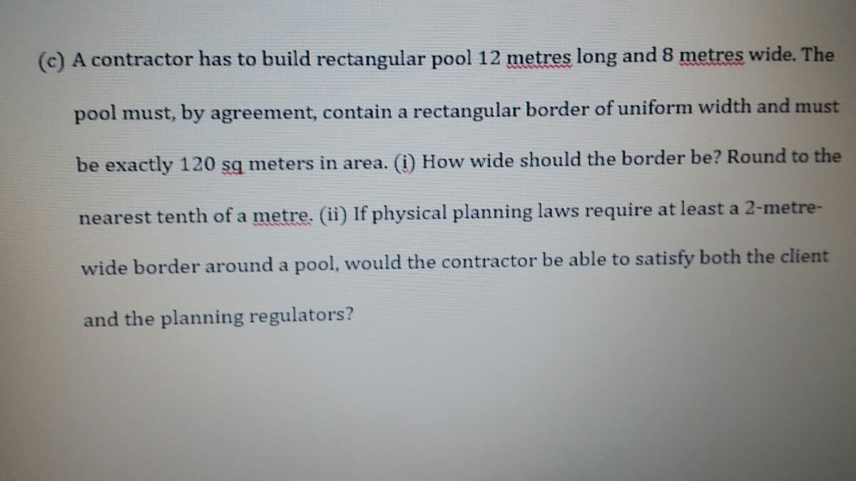 (c) A contractor has to build rectangular pool 12 metres long and 8 metres wide. The
pool must, by agreement, contain a rectangular border of uniform width and must
be exactly 120 sg meters in area. (i) How wide should the border be? Round to the
nearest tenth of a metre. (ii) If physical planning laws require at least a 2-metre-
wide border around a pool, would the contractor be able to satisfy both the client
and the planning regulators?
