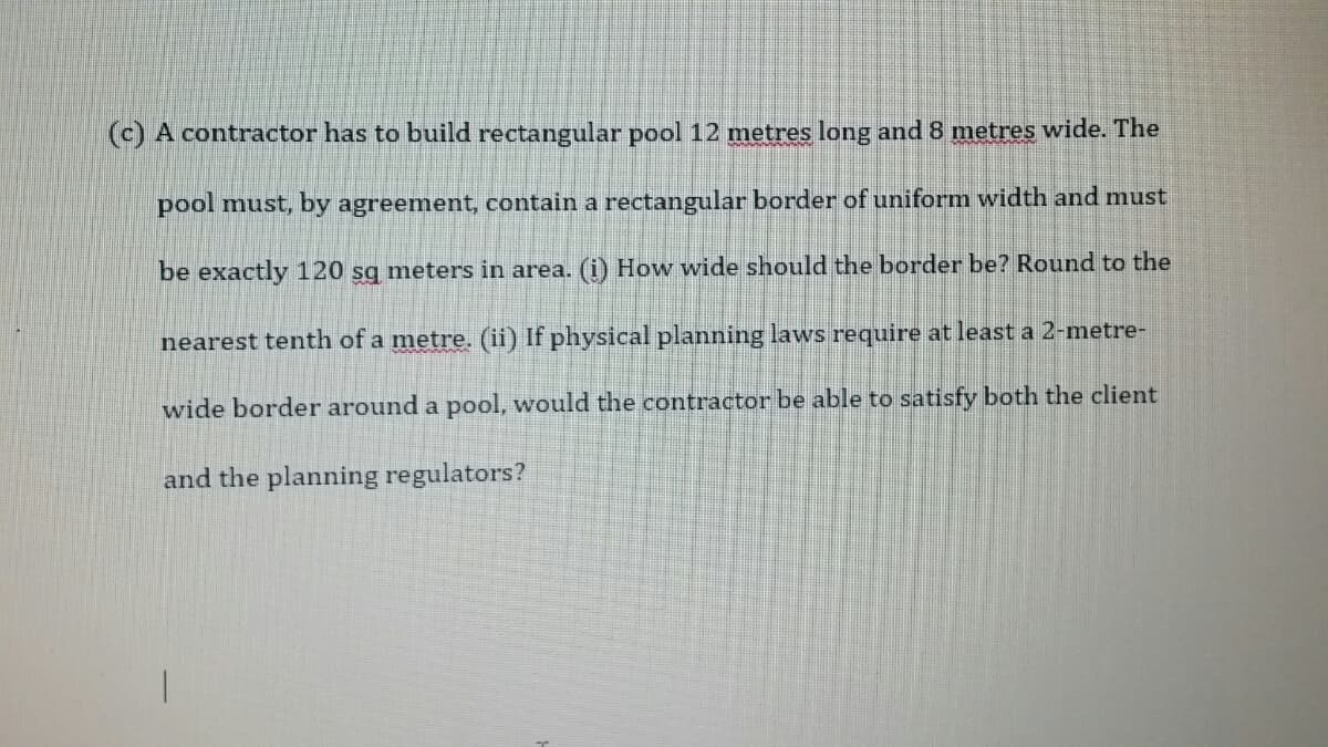 (c) A contractor has to build rectangular pool 12 metres long and 8 metres wide. The
pool must, by agreement, contain a rectangular border of uniformn width and must
be exactly 120 sg meters in area. (i) How wide should the border be? Round to the
nearest tenth of a metre. (ii) If physical planning laws require at least a 2-metre-
wide border around a pool, would the contractor be able to satisfy both the client
and the planning regulators?

