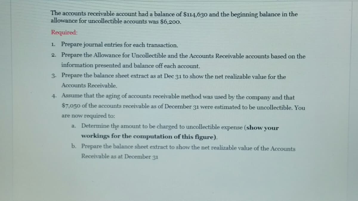 The accounts receivable account had a balance of $114,630 and the beginning balance in the
allowance for uncollectible accounts was $6,200.
Required:
1. Prepare journal entries for each transaction.
2. Prepare the Allowance for Uncollectible and the Accounts Receivable accounts based on the
information presented and balance off each account.
3. Prepare the balance sheet extract as at Dec 31 to show the net realizable value for the
Accounts Receivable.
4. Assume that the aging of accounts receivable method was used by the company and that
$7,050 of the accounts receivable as of December 31 were estimated to be uncollectible. You
are now required to:
a. Determine the amount to be charged to uncollectible expense (show your
workings for the computation of this figure).
b. Prepare the balance sheet extract to show the net realizable value of the Accounts
Receivable as at December 31
