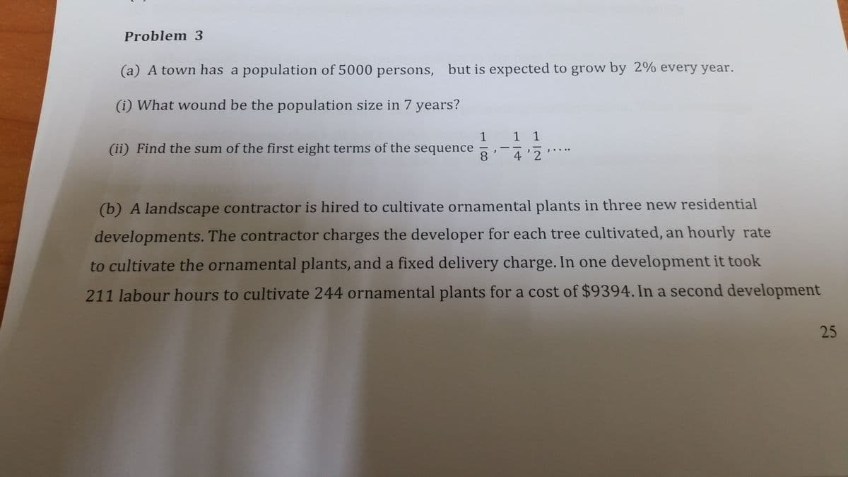 Problem 3
(a) A town has a population of 5000 persons, but is expected to grow by 2% every year.
(i) What wound be the population size in 7 years?
1
1 1
(ii) Find the sum of the first eight terms of the sequence
8
4'2
(b) A landscape contractor is hired to cultivate ornamental plants in three new residential
developments. The contractor charges the developer for each tree cultivated, an hourly rate
to cultivate the ornamental plants, and a fixed delivery charge. In one development it took
211 labour hours to cultivate 244 ornamental plants for a cost of $9394. In a second development
25
