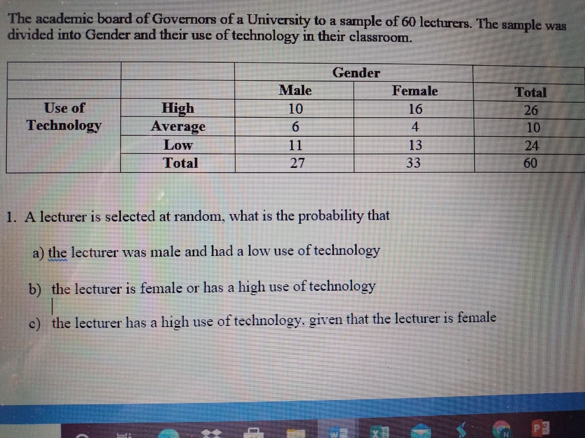 The academic board of Governors of a University to a sample of 60 lecturers. The sample was
divided into Gender and their use of technology in their classroom.
Gender
Male
Female
Total
Use of
High
Average
10
16
26
Technology
6.
4
10
Low
11
13
24
Total
27
33
60
1. A lecturer is selected at random, what is the probability that
a) the lecturer was male and had a low use of technology
b) the lecturer is female or has a high use of technology
c) the lecturer has a high use of technology, given that the lecturer is female
