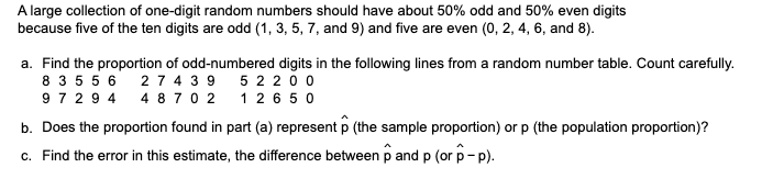 A large collection of one-digit random numbers should have about 50% odd and 50% even digits
because five of the ten digits are odd (1, 3, 5, 7, and 9) and five are even (0, 2, 4, 6, and 8).
a. Find the proportion of odd-numbered digits in the following lines from a random number table. Count carefully.
2 7 4 3 9
5 2 200
8 3 5 5 6
972 9 4
4 8 7 0 2
1 2 6 50
b. Does the proportion found in part (a) represent p (the sample proportion) or p (the population proportion)?
c. Find the error in this estimate, the difference between p and p (or p-p).