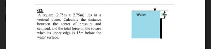 02:
A square (2.75m x 2.75m) lies in a
vertical plane. Calculate the distance
between the center of pressure and
centroid, and the total force on the square
when its upper edge is 15m below the
Water
15m
water surface.
