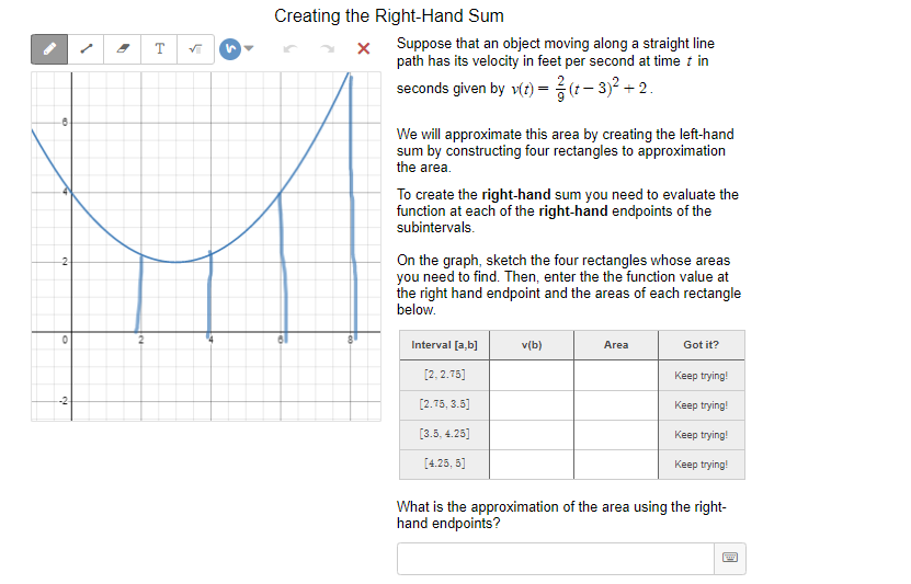 Creating the Right-Hand Sum
Suppose that an object moving along a straight line
path has its velocity in feet per second at time t in
seconds given by v(r) = (t- 3)2 + 2.
T
We will approximate this area by creating the left-hand
sum by constructing four rectangles to approximation
the area.
To create the right-hand sum you need to evaluate the
function at each of the right-hand endpoints of the
subintervals.
On the graph, sketch the four rectangles whose areas
you need to find. Then, enter the the function value at
the right hand endpoint and the areas of each rectangle
below.
Interval [a,b]
v(b)
Area
Got it?
[2, 2.75]
Кeep trying!
-2
[2.75, 3.5]
Keep trying!
[3.5, 4.25]
Keep trying!
[4.25, 5]
Keep trying!
What is the approximation of the area using the right-
hand endpoints?
