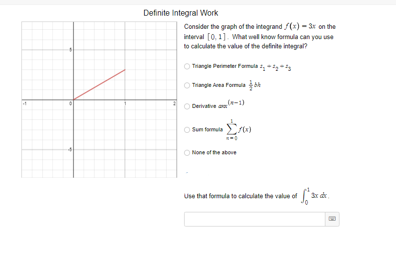 Definite Integral Work
Consider the graph of the integrand f(x) = 3x on the
interval [0, 1]. What well know formula can you use
to calculate the value of the definite integral?
Triangle Perimeter Formula s, + 52 + 53
Triangle Area Formula
-1
(n-1)
Derivative anx
Sum formula
-5
None of the above
Use that formula to calculate the value of
3x dx.
