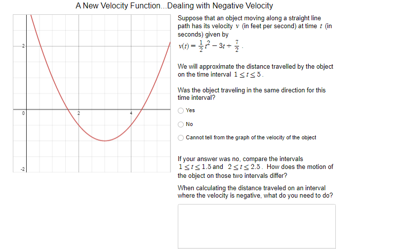 A New Velocity Function..Dealing with Negative Velocity
Suppose that an object moving along a straight line
path has its velocity v (in feet per second) at time t (in
seconds) given by
v(t) = ?- 3: +
We will approximate the distance travelled by the object
on the time interval 1<t<5.
Was the object traveling in the same direction for this
time interval?
Yes
No
Cannot tell from the graph of the velocity of the object
If your answer was no, compare the intervals
1ki<15 and 2si<25. How does the motion of
the object on those two intervals differ?
When calculating the distance traveled on an interval
where the velocity is negative, what do you need to do?
