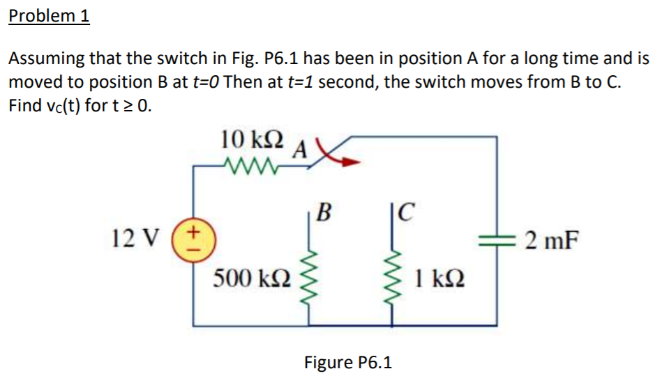 Problem 1
Assuming that the switch in Fig. P6.1 has been in position A for a long time and is
moved to position B at t=0 Then at t=1 second, the switch moves from B to C.
Find vc(t) for t > 0.
10 k2
AX
В
C
12 V (+
2 mF
500 k2
1 k2
Figure P6.1
