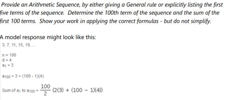 Provide an Arithmetic Sequence, by either giving a General rule or explicitly listing the first
five terms of the sequence. Determine the 100th term of the sequence and the sum of the
first 100 terms. Show your work in applying the correct formulas - but do not simplify.
A model response might look like this:
3, 7, 11, 15, 19, .
n = 100
d = 4
a1 = 3
a100 = 3 + (100 - 1)(4)
Sum of a, to a100
100
(2(3) + (100 - 1)(4)
