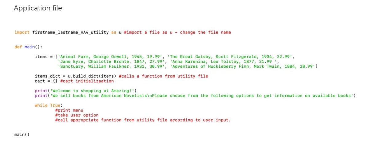 Application file
import firstname_lastname_HA4_utility as u #import a file asu - change the file name
def main():
items = ['Animal Farm, George Orwell, 1945, 19.99', ' The Great Gatsby, Scott Fitzgerald, 1934, 22.99',
"Jane Eyre, Charlotte Bronte, 1847, 27.99', 'Anna Karenina, Leo Tolstoy, 1877, 21.99',
"Sanctuary, William Faulkner, 1931, 30.99', 'Adventures of Huckleberry Finn, Mark Twain, 1884, 28.99']
items_dict = u.build_dict(items) #calls a function from utility file
cart = {} #cart initializaation
print('Welcome to shopping at Amazing!')
print('We sell books from American Novelists\nPlease choose from the following options to get information on available books')
while True:
#print menu
#take user option
#call appropriate function from utility file according to user input.
main()
