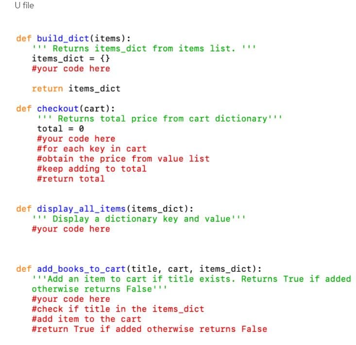 U file
def build_dict(items):
Returns items_dict from items list. "
items_dict = {}
#your code here
return items_dict
def checkout(cart):
" Returns total price from cart dictionary''
total = 0
#your code here
#for each key in cart
#obtain the price from value list
#keep adding to total
#return total
def display_all_items (items_dict):
'" Display a dictionary key and value'
#your code here
def add_books_to_cart(title, cart, items_dict):
''Add an item to cart if title exists. Returns True if added
otherwise returns False''
#your code here
#check if title in the items_dict
#add item to the cart
#return True if added otherwise returns False
