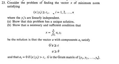 23. Consider the problem of finding the vector x of minimum norm
satisfying
(x|y) 2 6. i-1, 2,...,"
i- 1, 2,.
where the y's are linearly independent.
(a) Show that this problem has a unique solution.
(b) Show that a necessary and sufficient condition that
be the solution is that the vector a with components a, satisfy
G'a 2e
a20
and that a, - 0 if (x)y) >e,. Gis the Gram matrix of (y, Y2,..., y).
