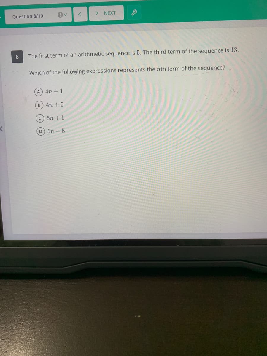 Question 8/10
> NEXT
8.
The first term of an arithmetic sequence is 5. The third term of the sequence is 13.
Which of the following expressions represents the nth term of the sequence?
A 4n +1
B 4n + 5
C5n +1
D 5n + 5
