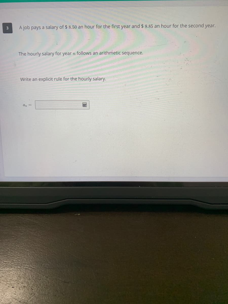 A job pays a salary of $ 8.50 an hour for the first year and $ 8.85 an hour for the second year.
The hourly salary for year n follows an arithmetic sequence.
Write an explicit rule for the hourly salary.
an =
