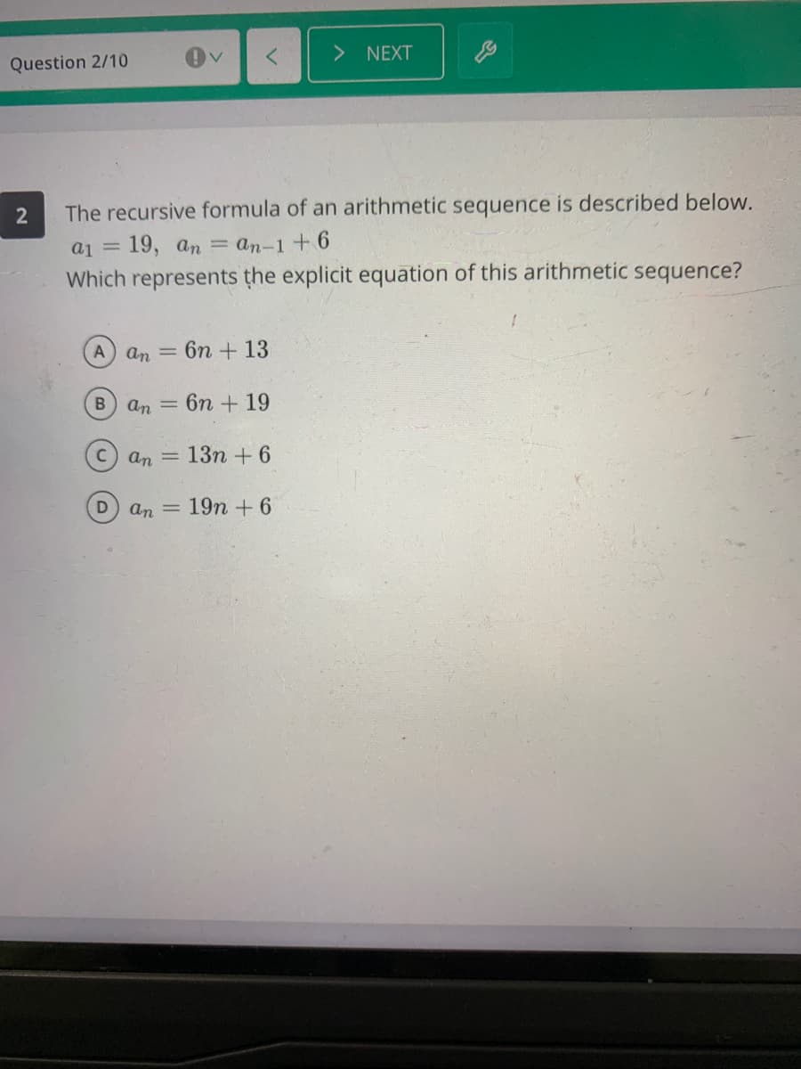 Question 2/10
NEXT
2
The recursive formula of an arithmetic sequence is described below.
a1 = 19, an = an-1 + 6
Which represents the explicit equation of this arithmetic sequence?
A an = 6n + 13
B
an = 6n +19
C.
an = 13n + 6
an = 19n + 6
