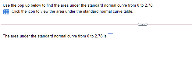 Use the pop up below to find the area under the standard normal curve from 0 to 2.78.
Click the icon to view the area under the standard normal curve table.
The area under the standard normal curve from 0 to 2.78 is
