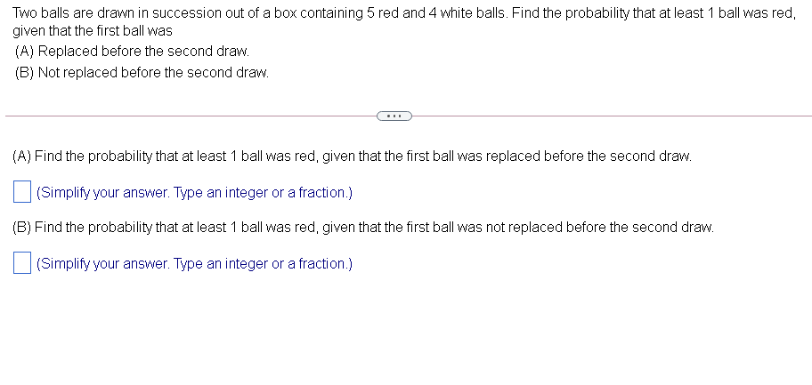 Two balls are drawn in succession out of a box containing 5 red and 4 white balls. Find the probability that at least 1 ball was red,
given that the first ball was
(A) Replaced before the second draw.
(B) Not replaced before the second draw.
...
(A) Find the probability that at least 1 ball was red, given that the first ball was replaced before the second draw.
(Simplify your answer. Type an integer or a fraction.)
(B) Find the probability that at least 1 ball was red, given that the first ball was not replaced before the second draw.
(Simplify your answer. Type an integer or a fraction.)
