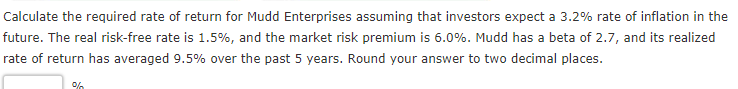 Calculate the required rate of return for Mudd Enterprises assuming that investors expect a 3.2% rate of inflation in the
future. The real risk-free rate is 1.5%, and the market risk premium is 6.0%. Mudd has a beta of 2.7, and its realized
rate of return has averaged 9.5% over the past 5 years. Round your answer to two decimal places.
