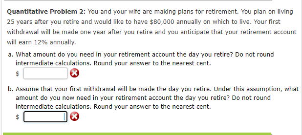 Quantitative Problem 2: You and your wife are making plans for retirement. You plan on living
25 years after you retire and would like to have $80,000 annually on which to live. Your first
withdrawal will be made one year after you retire and you anticipate that your retirement account
will earn 12% annually.
a. What amount do you need in your retirement account the day you retire? Do not round
intermediate calculations. Round your answer to the nearest cent.
b. Assume that your first withdrawal will be made the day you retire. Under this assumption, what
amount do you now need in your retirement account the day you retire? Do not round
intermediate calculations. Round your answer to the nearest cent.
%24
