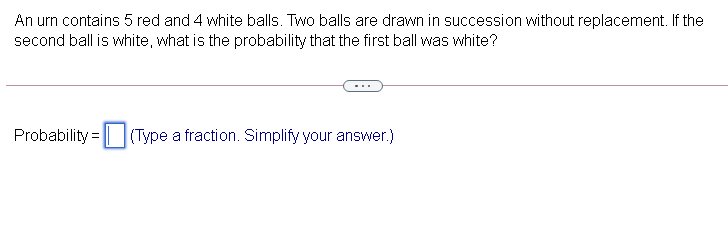 An urn contains 5 red and 4 white balls. Two balls are drawn in succession without replacement. If the
second ball is white, what is the probability that the first ball was white?
Probability = | (Type a fraction. Simplify your answer.)
