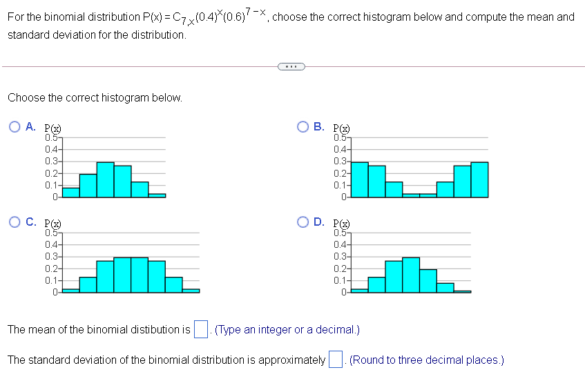 For the binomial distribution P(x) = C7 y(0.4) (0.6)'-X, choose the correct histogram below and compute the mean and
standard deviation for the distribution.
Choose the correct histogram below.
O A. P()
0.5-
0.4-
0.3-
В. Р
0.5-
0.4-
0.3-
0.2-
0.1-
0.2-
0.1-
0-
0-
О С. Р
0.5-
D. P(
0.5-
0.4-
04-
0.3-
0.2-
0.3-
0.2-
0.1-
0.1-
0-
The mean of the binomial distibution is
(Type an integer or a decimal.)
The standard deviation of the binomial distribution is approximately
(Round to three decimal places.)
