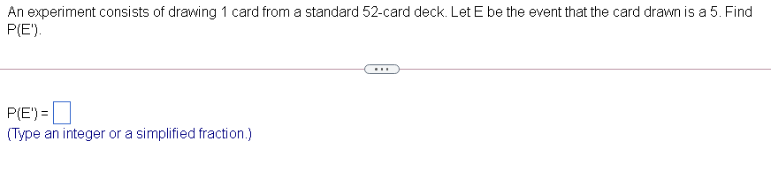 An experiment consists of drawing 1 card from a standard 52-card deck. Let E be the event that the card drawn is a 5. Find
P(E').
...
P(E') =|
(Type an integer or a simplified fraction.)

