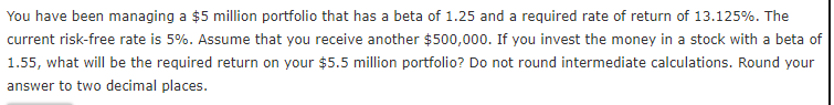 You have been managing a $5 million portfolio that has a beta of 1.25 and a required rate of return of 13.125%. The
current risk-free rate is 5%. Assume that you receive another $500,000. If you invest the money in a stock with a beta of
1.55, what will be the required return on your $5.5 million portfolio? Do not round intermediate calculations. Round your
answer to two decimal places.
