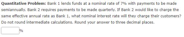Quantitative Problem: Bank 1 lends funds at a nominal rate of 7% with payments to be made
semiannually. Bank 2 requires payments to be made quarterly. If Bank 2 would like to charge the
same effective annual rate as Bank 1, what nominal interest rate will they charge their customers?
Do not round intermediate calculations. Round your answer to three decimal places.
%
