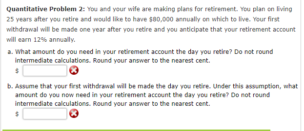 Quantitative Problem 2: You and your wife are making plans for retirement. You plan on living
25 years after you retire and would like to have $80,000 annually on which to live. Your first
withdrawal will be made one year after you retire and you anticipate that your retirement account
will earn 12% annually.
a. What amount do you need in your retirement account the day you retire? Do not round
intermediate calculations. Round your answer to the nearest cent.
b. Assume that your first withdrawal will be made the day you retire. Under this assumption, what
amount do you now need in your retirement account the day you retire? Do not round
intermediate calculations. Round your answer to the nearest cent.
$
