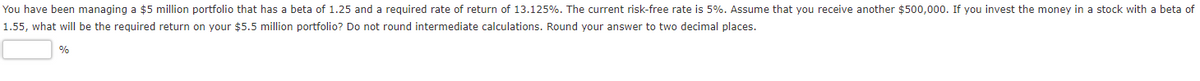 You have been managing a $5 million portfolio that has a beta of 1.25 and a required rate of return of 13.125%. The current risk-free rate is 5%. Assume that you receive another $500,000. If you invest the money in a stock with a beta of
1.55, what willI be the required return on your $5.5 million portfolio? Do not round intermediate calculations. Round your answer to two decimal places.
%
