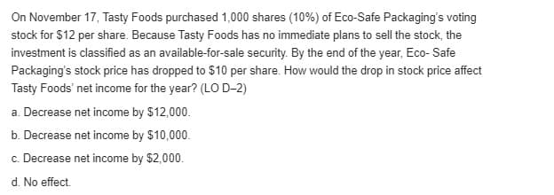 On November 17, Tasty Foods purchased 1,000 shares (10%) of Eco-Safe Packaging's voting
stock for $12 per share. Because Tasty Foods has no immediate plans to sell the stock, the
investment is classified as an available-for-sale security. By the end of the year, Eco- Safe
Packaging's stock price has dropped to $10 per share. How would the drop in stock price affect
Tasty Foods' net income for the year? (LO D-2)
a. Decrease net income by $12,000.
b. Decrease net income by $10,000.
c. Decrease net income by $2,000.
d. No effect.
